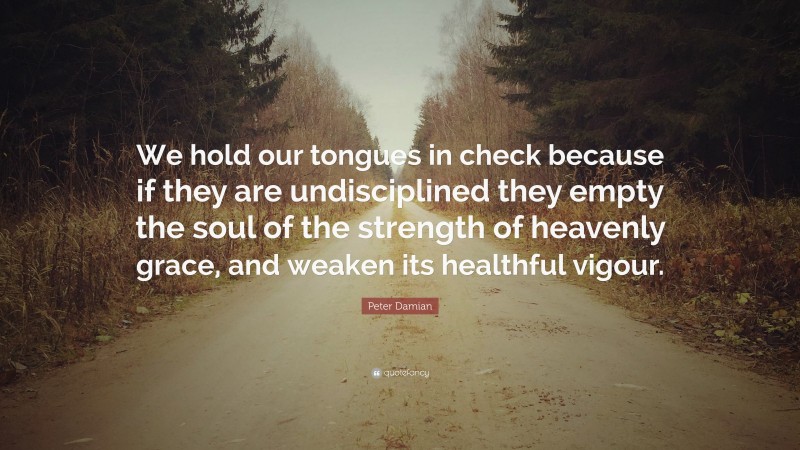 Peter Damian Quote: “We hold our tongues in check because if they are undisciplined they empty the soul of the strength of heavenly grace, and weaken its healthful vigour.”