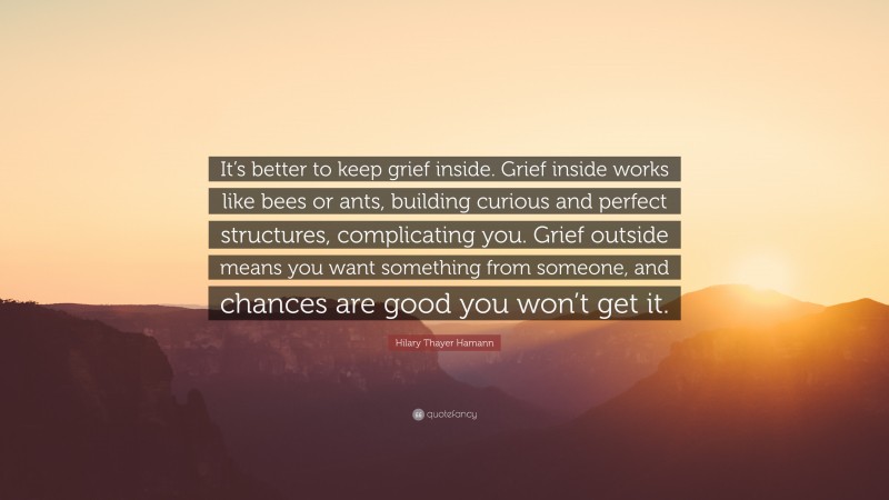 Hilary Thayer Hamann Quote: “It’s better to keep grief inside. Grief inside works like bees or ants, building curious and perfect structures, complicating you. Grief outside means you want something from someone, and chances are good you won’t get it.”