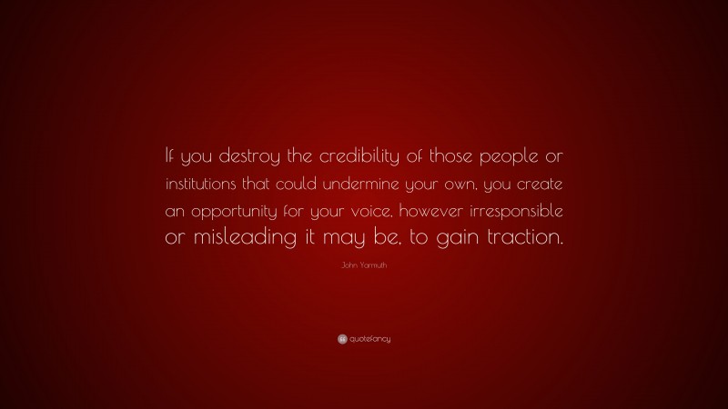 John Yarmuth Quote: “If you destroy the credibility of those people or institutions that could undermine your own, you create an opportunity for your voice, however irresponsible or misleading it may be, to gain traction.”