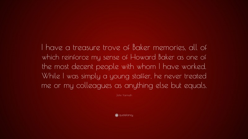 John Yarmuth Quote: “I have a treasure trove of Baker memories, all of which reinforce my sense of Howard Baker as one of the most decent people with whom I have worked. While I was simply a young staffer, he never treated me or my colleagues as anything else but equals.”