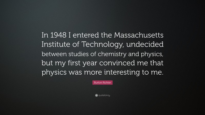 Burton Richter Quote: “In 1948 I entered the Massachusetts Institute of Technology, undecided between studies of chemistry and physics, but my first year convinced me that physics was more interesting to me.”