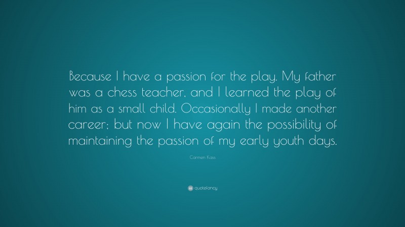 Carmen Kass Quote: “Because I have a passion for the play. My father was a chess teacher, and I learned the play of him as a small child. Occasionally I made another career; but now I have again the possibility of maintaining the passion of my early youth days.”