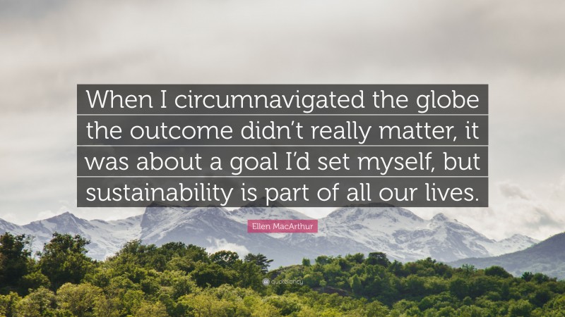 Ellen MacArthur Quote: “When I circumnavigated the globe the outcome didn’t really matter, it was about a goal I’d set myself, but sustainability is part of all our lives.”