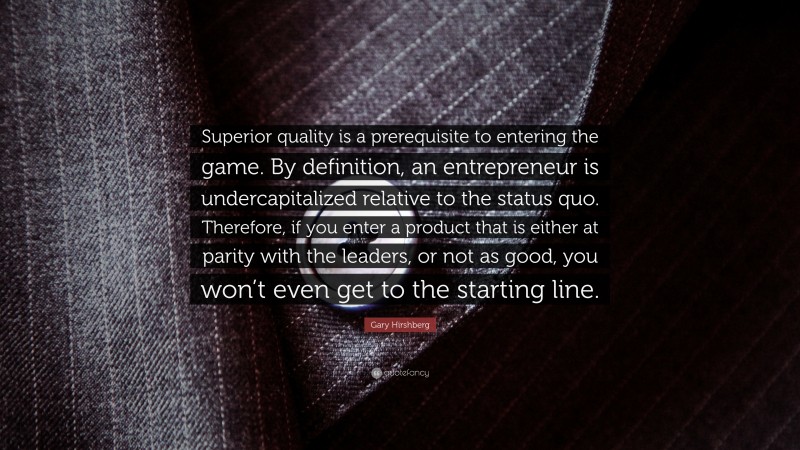 Gary Hirshberg Quote: “Superior quality is a prerequisite to entering the game. By definition, an entrepreneur is undercapitalized relative to the status quo. Therefore, if you enter a product that is either at parity with the leaders, or not as good, you won’t even get to the starting line.”