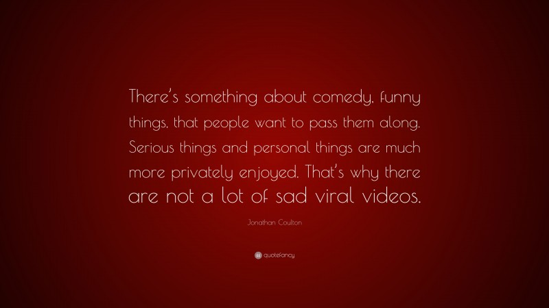 Jonathan Coulton Quote: “There’s something about comedy, funny things, that people want to pass them along. Serious things and personal things are much more privately enjoyed. That’s why there are not a lot of sad viral videos.”
