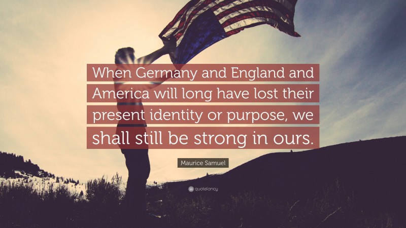 Maurice Samuel Quote: “When Germany and England and America will long have lost their present identity or purpose, we shall still be strong in ours.”