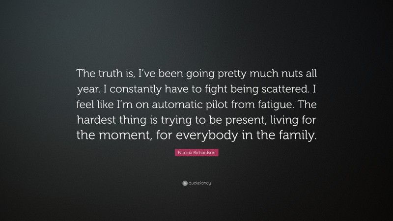 Patricia Richardson Quote: “The truth is, I’ve been going pretty much nuts all year. I constantly have to fight being scattered. I feel like I’m on automatic pilot from fatigue. The hardest thing is trying to be present, living for the moment, for everybody in the family.”