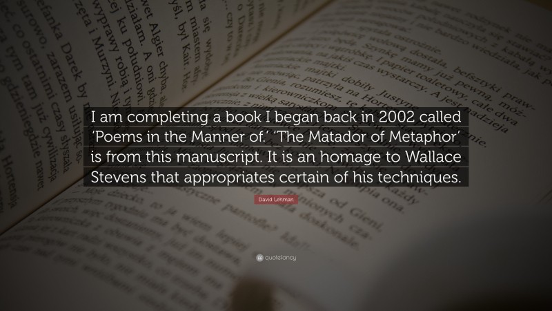 David Lehman Quote: “I am completing a book I began back in 2002 called ‘Poems in the Manner of.’ ‘The Matador of Metaphor’ is from this manuscript. It is an homage to Wallace Stevens that appropriates certain of his techniques.”