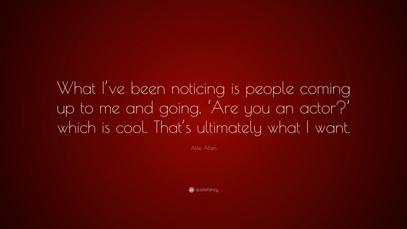 Alfie Allen Quote: “What I’ve been noticing is people coming up to me and going, ‘Are you an actor?’ which is cool. That’s ultimately what I want.”