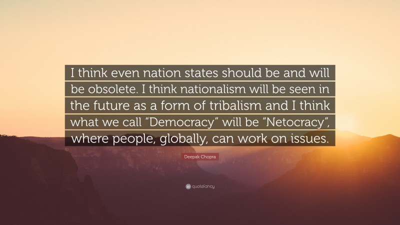 Deepak Chopra Quote: “I think even nation states should be and will be obsolete. I think nationalism will be seen in the future as a form of tribalism and I think what we call “Democracy” will be “Netocracy”, where people, globally, can work on issues.”