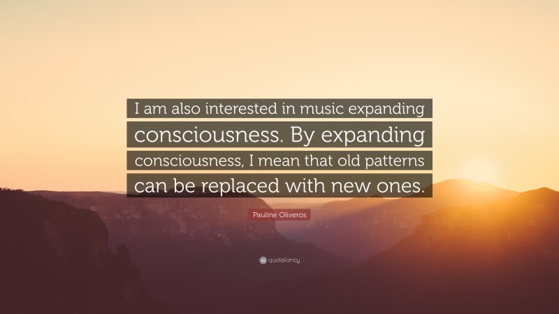 Pauline Oliveros Quote: “I am also interested in music expanding consciousness. By expanding consciousness, I mean that old patterns can be replaced with new ones.”