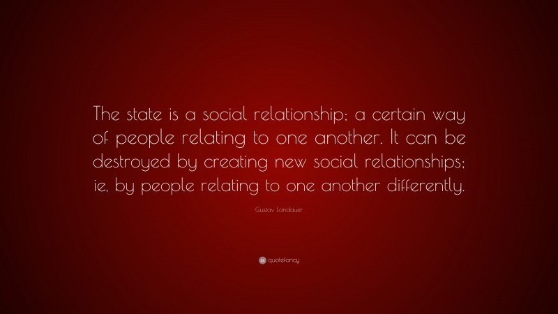 Gustav Landauer Quote: “The state is a social relationship; a certain way of people relating to one another. It can be destroyed by creating new social relationships; ie, by people relating to one another differently.”