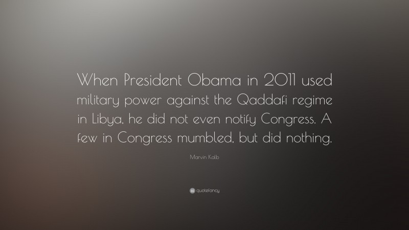 Marvin Kalb Quote: “When President Obama in 2011 used military power against the Qaddafi regime in Libya, he did not even notify Congress. A few in Congress mumbled, but did nothing.”