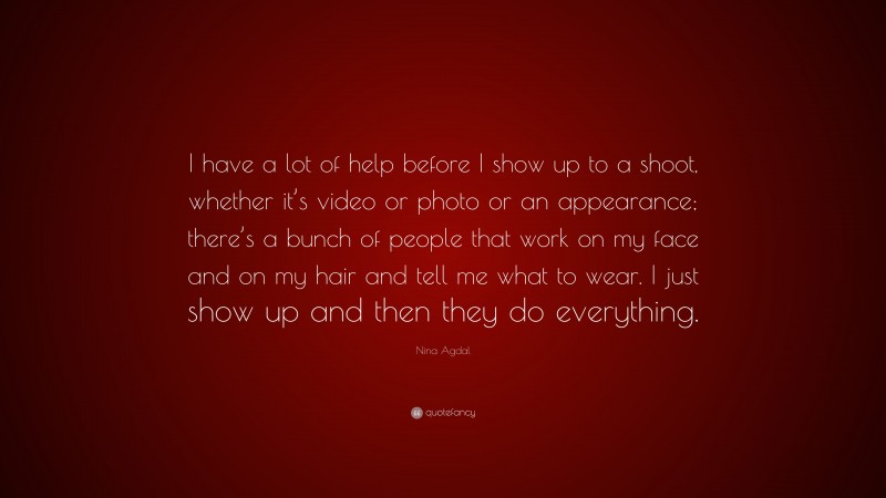 Nina Agdal Quote: “I have a lot of help before I show up to a shoot, whether it’s video or photo or an appearance; there’s a bunch of people that work on my face and on my hair and tell me what to wear. I just show up and then they do everything.”