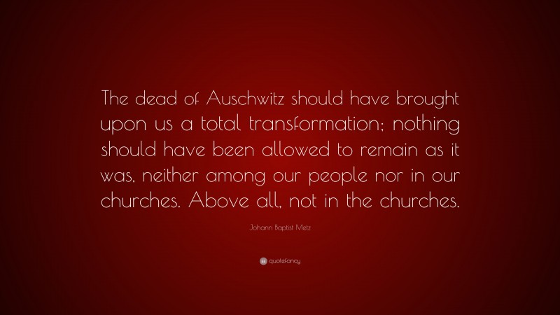 Johann Baptist Metz Quote: “The dead of Auschwitz should have brought upon us a total transformation; nothing should have been allowed to remain as it was, neither among our people nor in our churches. Above all, not in the churches.”