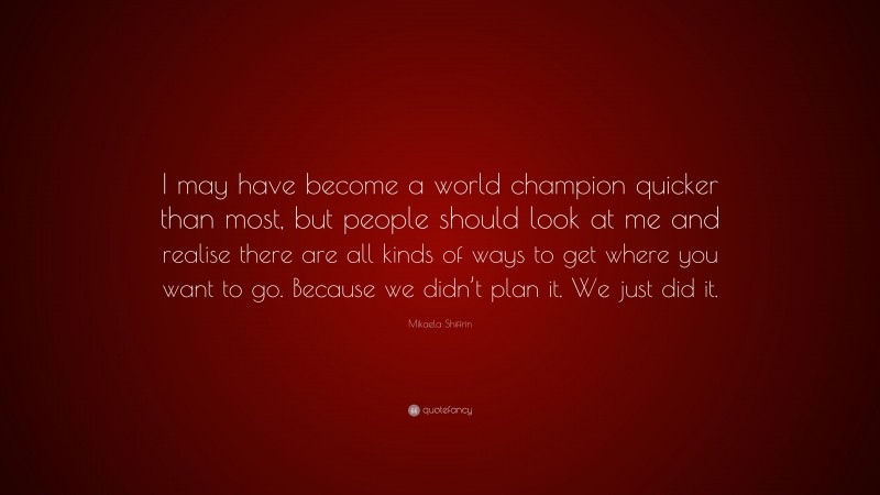 Mikaela Shiffrin Quote: “I may have become a world champion quicker than most, but people should look at me and realise there are all kinds of ways to get where you want to go. Because we didn’t plan it. We just did it.”