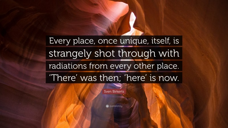 Sven Birkerts Quote: “Every place, once unique, itself, is strangely shot through with radiations from every other place. ‘There’ was then; ‘here’ is now.”