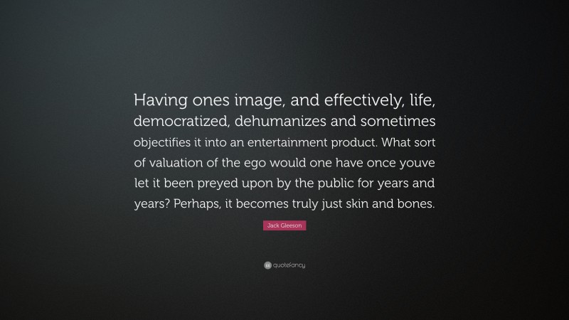 Jack Gleeson Quote: “Having ones image, and effectively, life, democratized, dehumanizes and sometimes objectifies it into an entertainment product. What sort of valuation of the ego would one have once youve let it been preyed upon by the public for years and years? Perhaps, it becomes truly just skin and bones.”