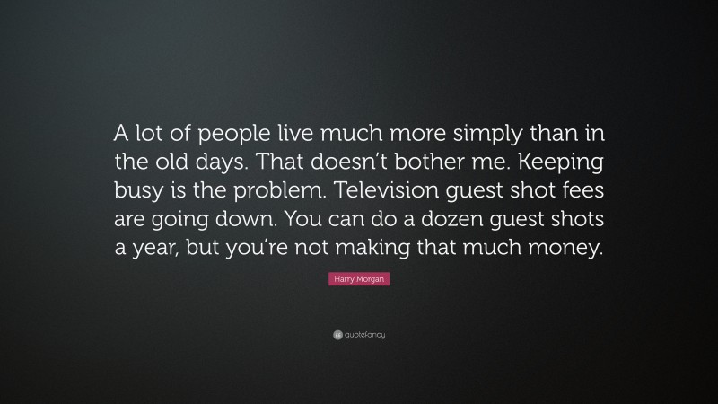 Harry Morgan Quote: “A lot of people live much more simply than in the old days. That doesn’t bother me. Keeping busy is the problem. Television guest shot fees are going down. You can do a dozen guest shots a year, but you’re not making that much money.”