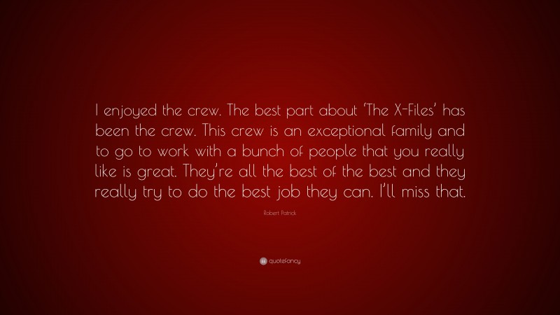 Robert Patrick Quote: “I enjoyed the crew. The best part about ‘The X-Files’ has been the crew. This crew is an exceptional family and to go to work with a bunch of people that you really like is great. They’re all the best of the best and they really try to do the best job they can. I’ll miss that.”