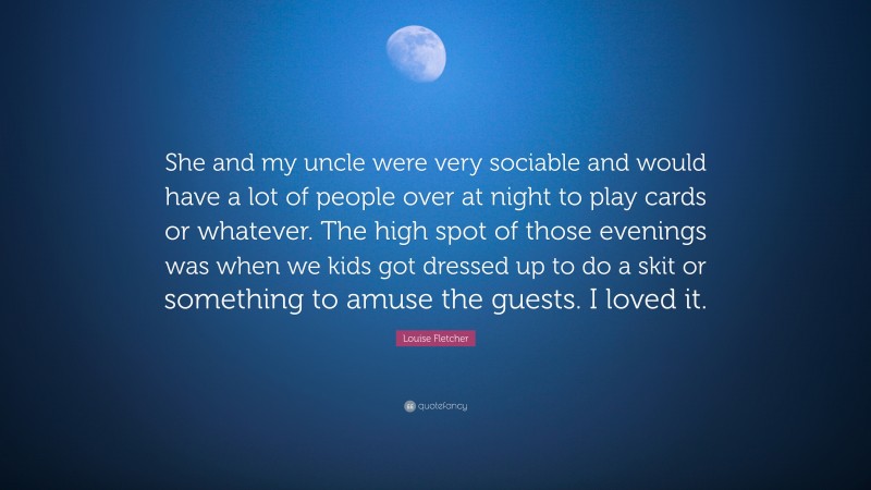 Louise Fletcher Quote: “She and my uncle were very sociable and would have a lot of people over at night to play cards or whatever. The high spot of those evenings was when we kids got dressed up to do a skit or something to amuse the guests. I loved it.”