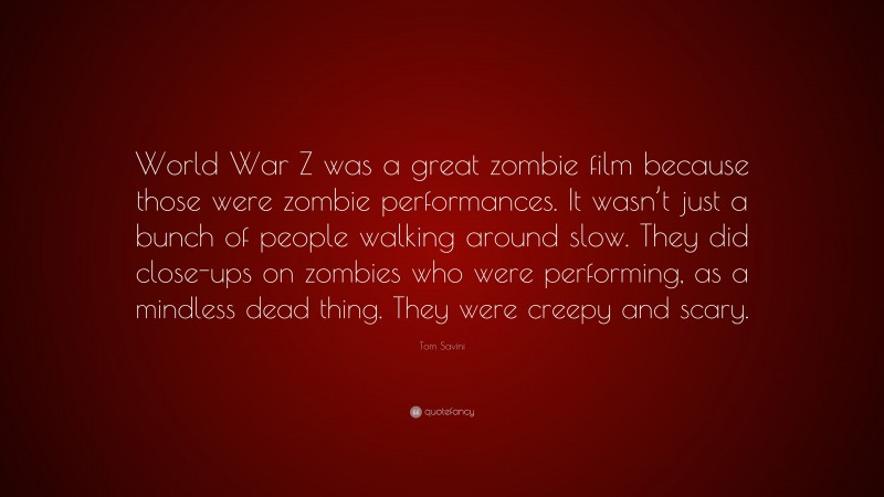Tom Savini Quote: “World War Z was a great zombie film because those were zombie performances. It wasn’t just a bunch of people walking around slow. They did close-ups on zombies who were performing, as a mindless dead thing. They were creepy and scary.”