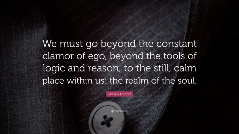 Deepak Chopra Quote: “We must go beyond the constant clamor of ego, beyond the tools of logic and reason, to the still, calm place within us: the realm of the soul.”