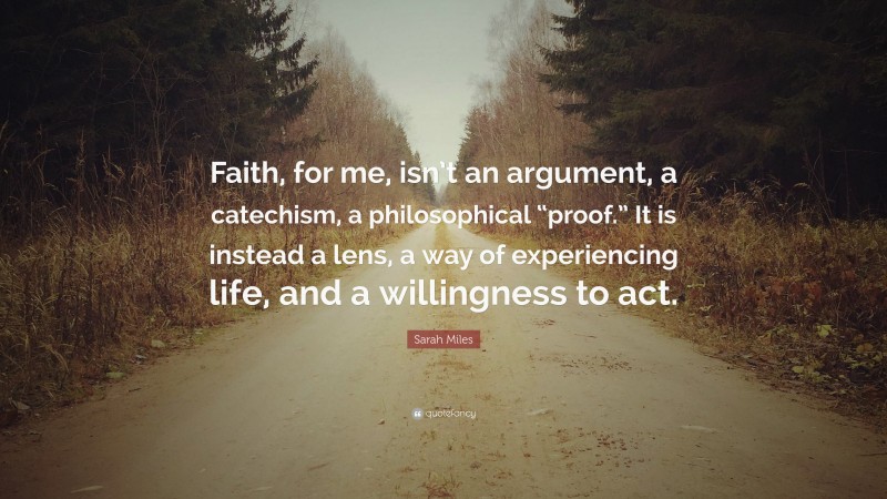 Sarah Miles Quote: “Faith, for me, isn’t an argument, a catechism, a philosophical “proof.” It is instead a lens, a way of experiencing life, and a willingness to act.”
