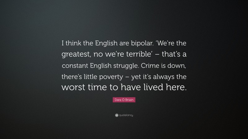 Dara Ó Briain Quote: “I think the English are bipolar. ‘We’re the greatest, no we’re terrible’ – that’s a constant English struggle. Crime is down, there’s little poverty – yet it’s always the worst time to have lived here.”