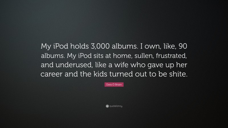 Dara Ó Briain Quote: “My iPod holds 3,000 albums. I own, like, 90 albums. My iPod sits at home, sullen, frustrated, and underused, like a wife who gave up her career and the kids turned out to be shite.”