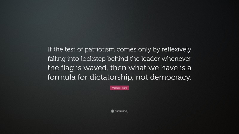 Michael Pare Quote: “If the test of patriotism comes only by reflexively falling into lockstep behind the leader whenever the flag is waved, then what we have is a formula for dictatorship, not democracy.”