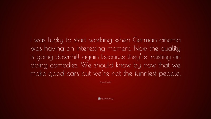 Daniel Bruhl Quote: “I was lucky to start working when German cinema was having an interesting moment. Now the quality is going downhill again because they’re insisting on doing comedies. We should know by now that we make good cars but we’re not the funniest people.”