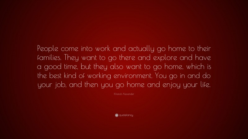 Khandi Alexander Quote: “People come into work and actually go home to their families. They want to go there and explore and have a good time, but they also want to go home, which is the best kind of working environment. You go in and do your job, and then you go home and enjoy your life.”