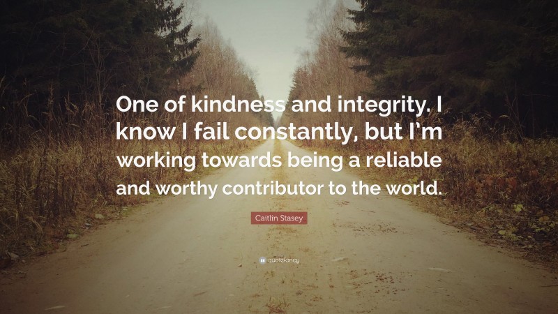 Caitlin Stasey Quote: “One of kindness and integrity. I know I fail constantly, but I’m working towards being a reliable and worthy contributor to the world.”