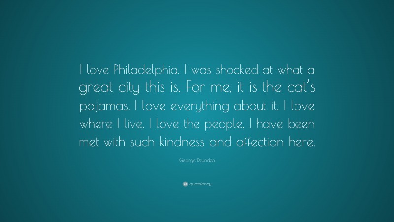 George Dzundza Quote: “I love Philadelphia. I was shocked at what a great city this is. For me, it is the cat’s pajamas. I love everything about it. I love where I live. I love the people. I have been met with such kindness and affection here.”