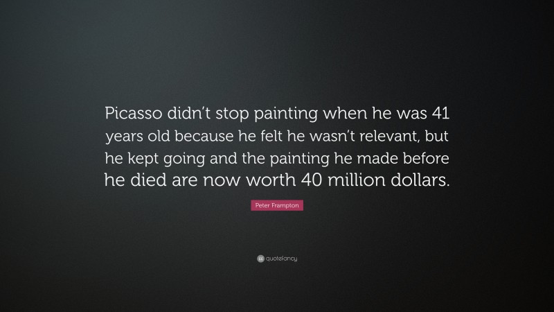 Peter Frampton Quote: “Picasso didn’t stop painting when he was 41 years old because he felt he wasn’t relevant, but he kept going and the painting he made before he died are now worth 40 million dollars.”