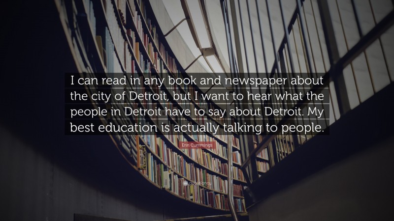 Erin Cummings Quote: “I can read in any book and newspaper about the city of Detroit, but I want to hear what the people in Detroit have to say about Detroit. My best education is actually talking to people.”