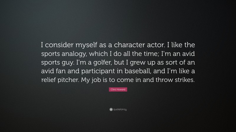 Clint Howard Quote: “I consider myself as a character actor. I like the sports analogy, which I do all the time; I’m an avid sports guy. I’m a golfer, but I grew up as sort of an avid fan and participant in baseball, and I’m like a relief pitcher. My job is to come in and throw strikes.”
