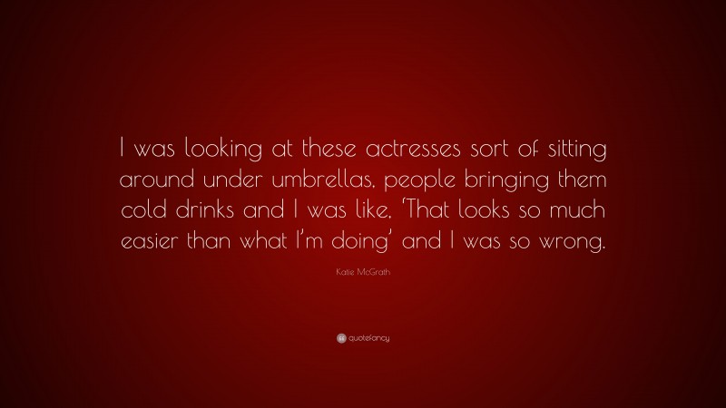 Katie McGrath Quote: “I was looking at these actresses sort of sitting around under umbrellas, people bringing them cold drinks and I was like, ‘That looks so much easier than what I’m doing’ and I was so wrong.”