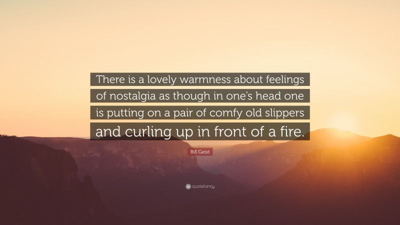 Bill Geist Quote: “There is a lovely warmness about feelings of nostalgia as though in one’s head one is putting on a pair of comfy old slippers and curling up in front of a fire.”