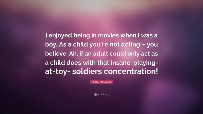 Roddy McDowall Quote: “I enjoyed being in movies when I was a boy. As a child you’re not acting – you believe. Ah, if an adult could only act as a child does with that insane, playing-at-toy- soldiers concentration!”