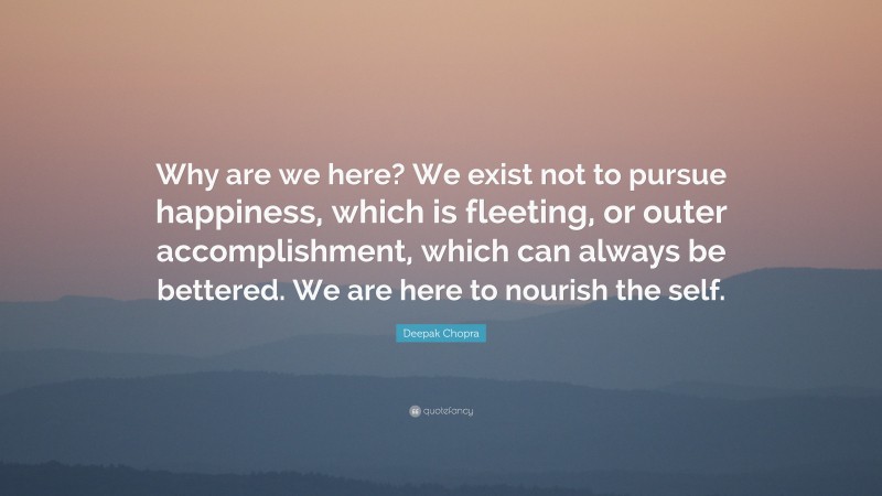 Deepak Chopra Quote: “Why are we here? We exist not to pursue happiness, which is fleeting, or outer accomplishment, which can always be bettered. We are here to nourish the self.”