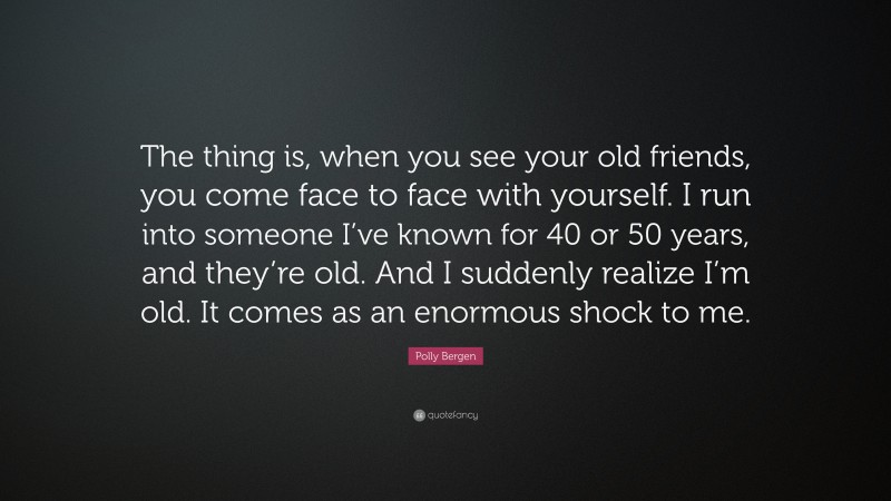 Polly Bergen Quote: “The thing is, when you see your old friends, you come face to face with yourself. I run into someone I’ve known for 40 or 50 years, and they’re old. And I suddenly realize I’m old. It comes as an enormous shock to me.”