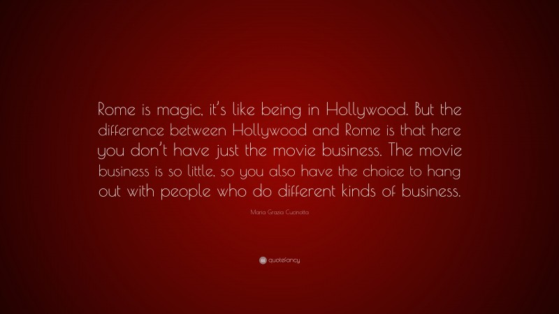 Maria Grazia Cucinotta Quote: “Rome is magic, it’s like being in Hollywood. But the difference between Hollywood and Rome is that here you don’t have just the movie business. The movie business is so little, so you also have the choice to hang out with people who do different kinds of business.”