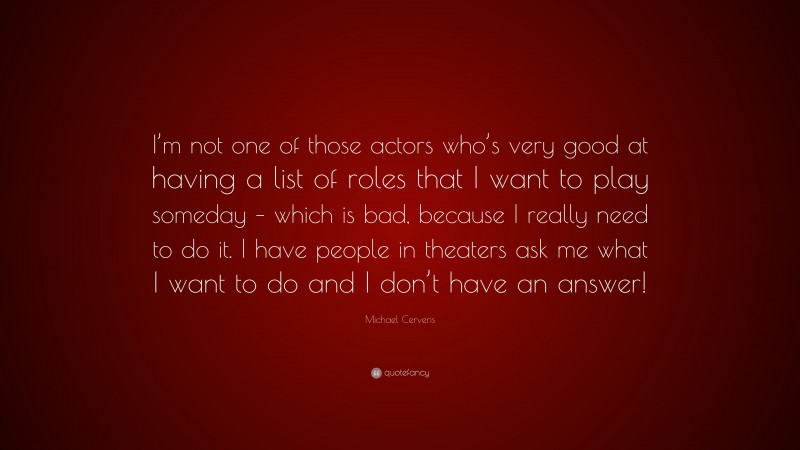 Michael Cerveris Quote: “I’m not one of those actors who’s very good at having a list of roles that I want to play someday – which is bad, because I really need to do it. I have people in theaters ask me what I want to do and I don’t have an answer!”