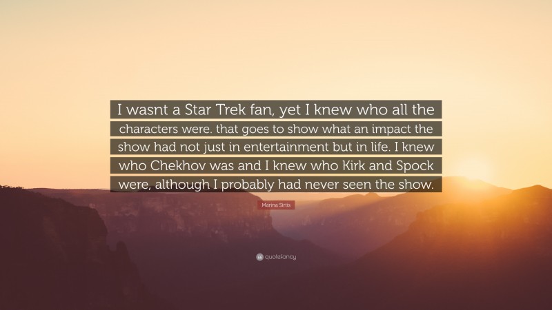 Marina Sirtis Quote: “I wasnt a Star Trek fan, yet I knew who all the characters were. that goes to show what an impact the show had not just in entertainment but in life. I knew who Chekhov was and I knew who Kirk and Spock were, although I probably had never seen the show.”