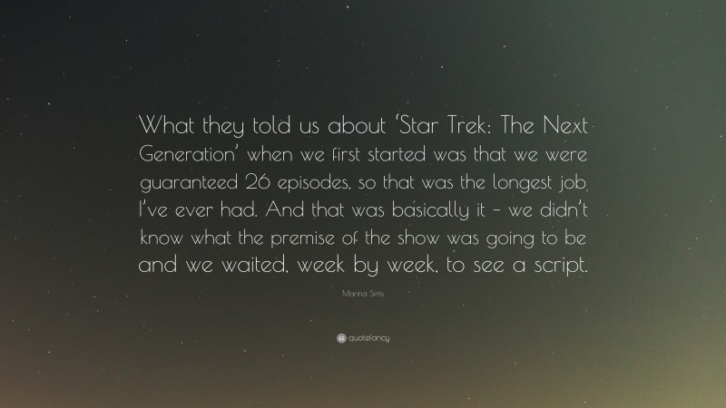 Marina Sirtis Quote: “What they told us about ‘Star Trek: The Next Generation’ when we first started was that we were guaranteed 26 episodes, so that was the longest job I’ve ever had. And that was basically it – we didn’t know what the premise of the show was going to be and we waited, week by week, to see a script.”