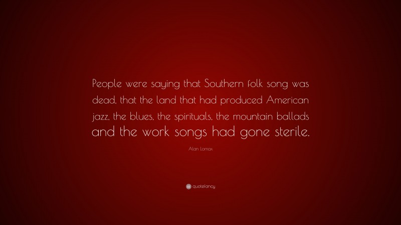 Alan Lomax Quote: “People were saying that Southern folk song was dead, that the land that had produced American jazz, the blues, the spirituals, the mountain ballads and the work songs had gone sterile.”