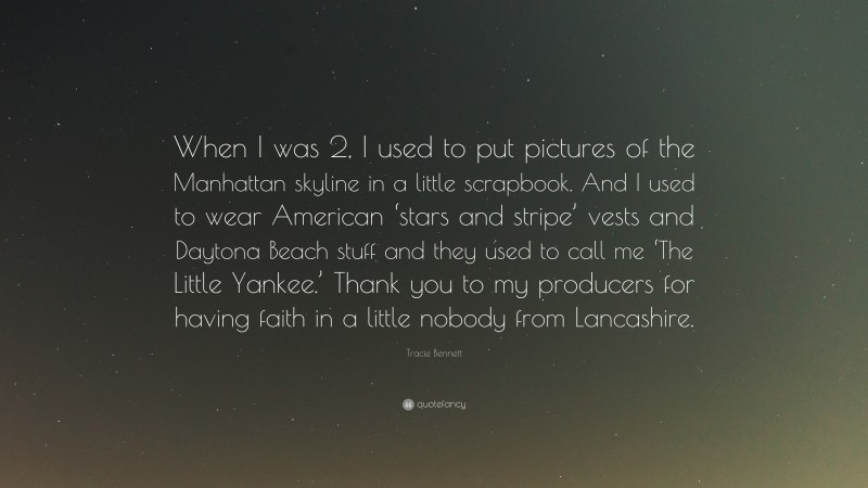 Tracie Bennett Quote: “When I was 2, I used to put pictures of the Manhattan skyline in a little scrapbook. And I used to wear American ‘stars and stripe’ vests and Daytona Beach stuff and they used to call me ‘The Little Yankee.’ Thank you to my producers for having faith in a little nobody from Lancashire.”