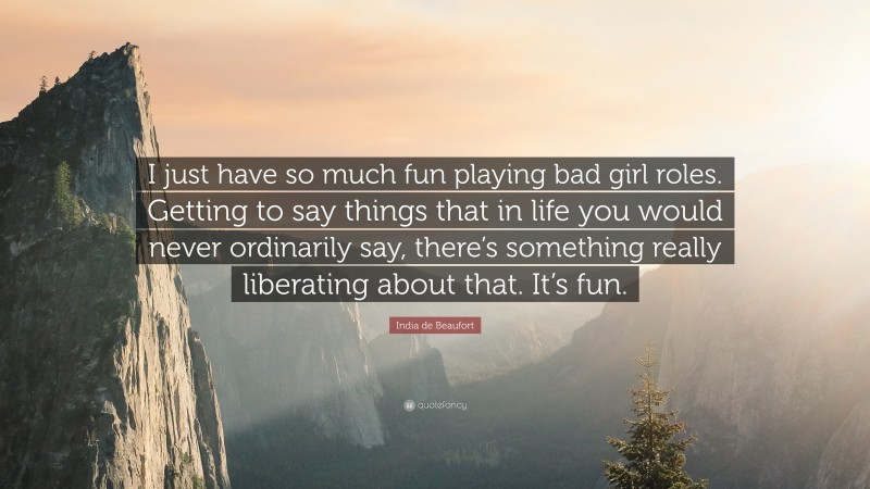 India de Beaufort Quote: “I just have so much fun playing bad girl roles. Getting to say things that in life you would never ordinarily say, there’s something really liberating about that. It’s fun.”